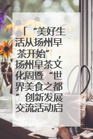 “美好生活从扬州早茶开始”，扬州早茶文化周暨“世界美食之都”创新发展交流活动启幕