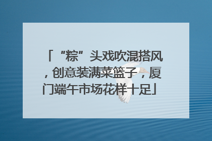 “粽”头戏吹混搭风，创意装满菜篮子，厦门端午市场花样十足
