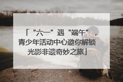 “六一”遇“端午”，青少年活动中心邀你解锁光影非遗奇妙之旅