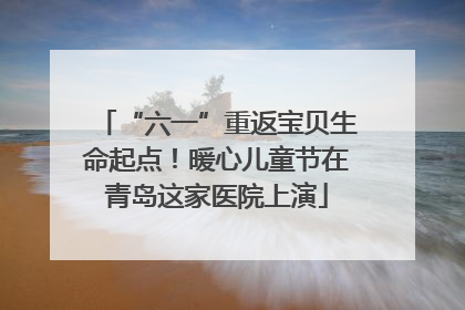 “六一”重返宝贝生命起点！暖心儿童节在青岛这家医院上演