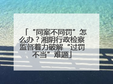 “同案不同罚”怎么办？湘阴行政检察监督着力破解“过罚不当”难题