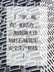 “学、练、查”相结合，三湘南湖大市场灯石城筑牢安全生产防线