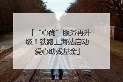 “心尚”服务再升级！铁路上海站启动爱心助残基金