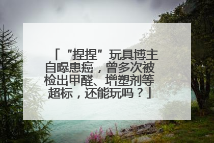 “捏捏”玩具博主自曝患癌，曾多次被检出甲醛、增塑剂等超标，还能玩吗？