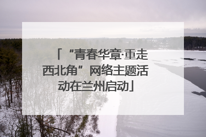 “青春华章·重走西北角”网络主题活动在兰州启动
