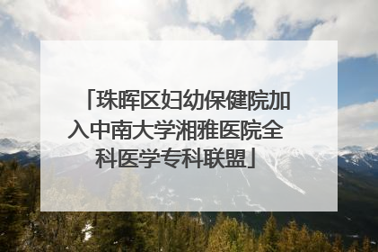珠晖区妇幼保健院加入中南大学湘雅医院全科医学专科联盟