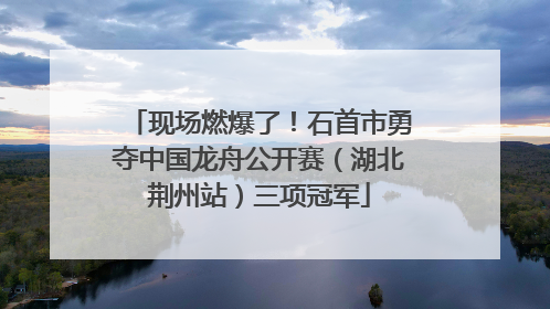 现场燃爆了！石首市勇夺中国龙舟公开赛（湖北荆州站）三项冠军