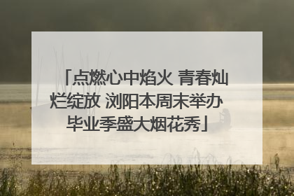 点燃心中焰火 青春灿烂绽放 浏阳本周末举办毕业季盛大烟花秀