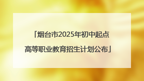 烟台市2025年初中起点高等职业教育招生计划公布