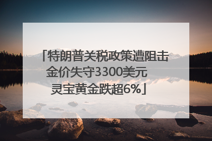 特朗普关税政策遭阻击金价失守3300美元 灵宝黄金跌超6%