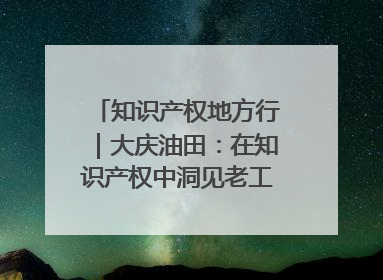 知识产权地方行｜大庆油田：在知识产权中洞见老工业基地的 “创新密码”