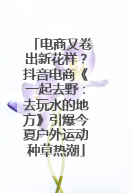 电商又卷出新花样？抖音电商《一起去野：去玩水的地方》引爆今夏户外运动种草热潮
