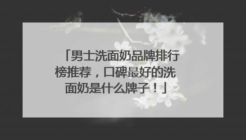 男士洗面奶品牌排行榜推荐，口碑最好的洗面奶是什么牌子！