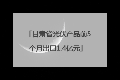 甘肃省光伏产品前5个月出口1.4亿元