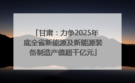 甘肃：力争2025年底全省新能源及新能源装备制造产值超千亿元