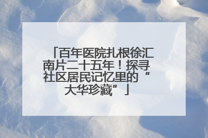 百年医院扎根徐汇南片二十五年！探寻社区居民记忆里的“大华珍藏”