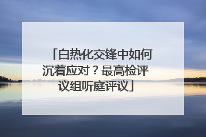 白热化交锋中如何沉着应对？最高检评议组听庭评议