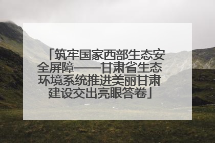 筑牢国家西部生态安全屏障——甘肃省生态环境系统推进美丽甘肃建设交出亮眼答卷