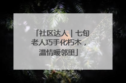 社区达人｜七旬老人巧手化朽木，温情暖邻里