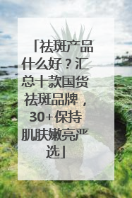 祛斑产品什么好？汇总十款国货祛斑品牌，30+保持肌肤嫩亮严选