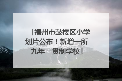 福州市鼓楼区小学划片公布！新增一所九年一贯制学校