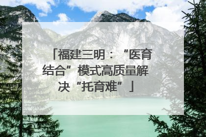福建三明：“医育结合”模式高质量解决“托育难”