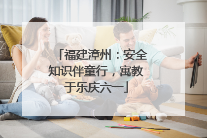 福建漳州：安全知识伴童行，寓教于乐庆六一