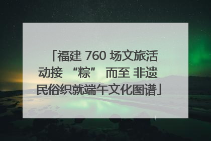 福建 760 场文旅活动接 “粽” 而至 非遗民俗织就端午文化图谱