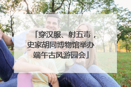 穿汉服、射五毒，史家胡同博物馆举办端午古风游园会