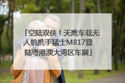空陆双侠！天鹰车载无人机携手猛士M817登陆粤港澳大湾区车展