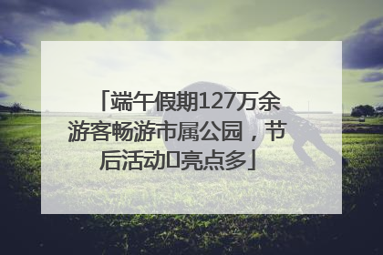 端午假期127万余游客畅游市属公园，节后活动﻿亮点多