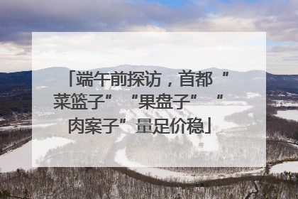 端午前探访，首都“菜篮子”“果盘子”“肉案子”量足价稳