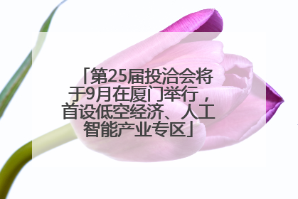 第25届投洽会将于9月在厦门举行，首设低空经济、人工智能产业专区