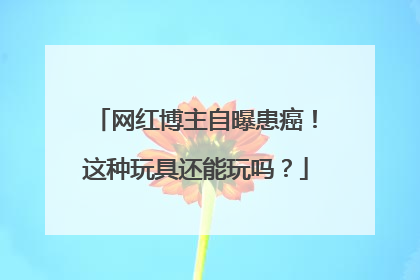 网红博主自曝患癌！这种玩具还能玩吗？