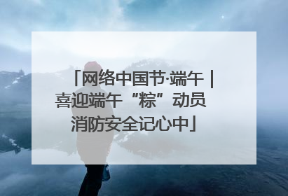 网络中国节·端午｜喜迎端午“粽”动员 消防安全记心中