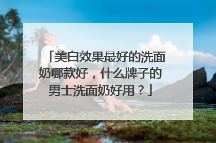 美白效果最好的洗面奶哪款好，什么牌子的男士洗面奶好用？