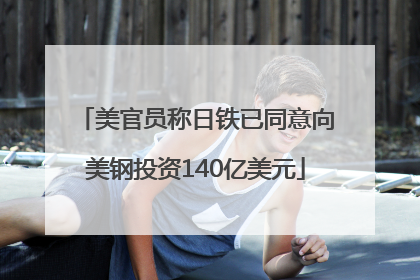 美官员称日铁已同意向美钢投资140亿美元