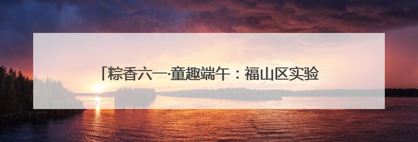 粽香六一·童趣端午：福山区实验幼儿园开展六一亲子嘉年华活动