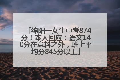 绵阳一女生中考874分！本人回应：语文140分在意料之外，班上平均分845分以上