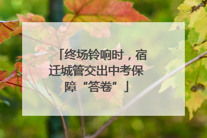 终场铃响时，宿迁城管交出中考保障“答卷”