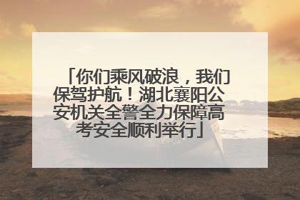 你们乘风破浪，我们保驾护航！湖北襄阳公安机关全警全力保障高考安全顺利举行
