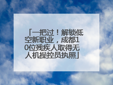 一把过！解锁低空新职业，成都10位残疾人取得无人机操控员执照