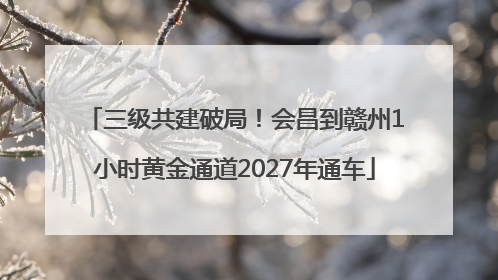 三级共建破局！会昌到赣州1小时黄金通道2027年通车