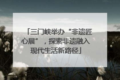 三门峡举办“非遗匠心展”，探索非遗融入现代生活新路径