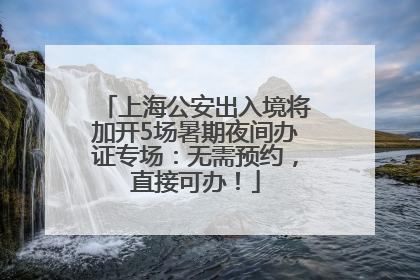 上海公安出入境将加开5场暑期夜间办证专场：无需预约，直接可办！