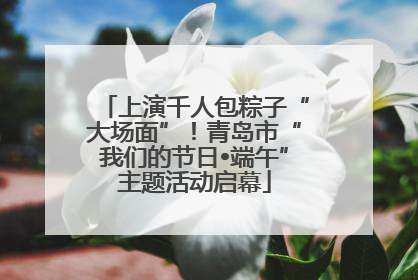 上演千人包粽子“大场面”！青岛市“我们的节日•端午”主题活动启幕