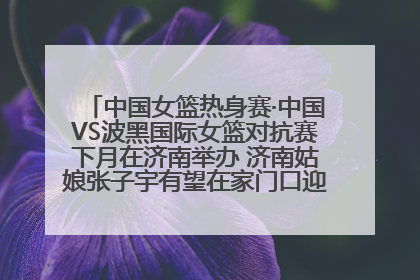 中国女篮热身赛·中国VS波黑国际女篮对抗赛下月在济南举办 济南姑娘张子宇有望在家门口迎来国家队首秀