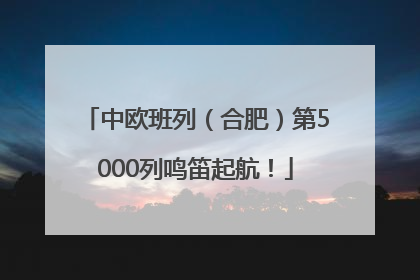 中欧班列（合肥）第5000列鸣笛起航！