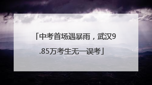 中考首场遇暴雨，武汉9.85万考生无一误考