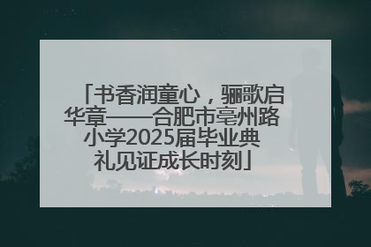 书香润童心，骊歌启华章——合肥市亳州路小学2025届毕业典礼见证成长时刻
